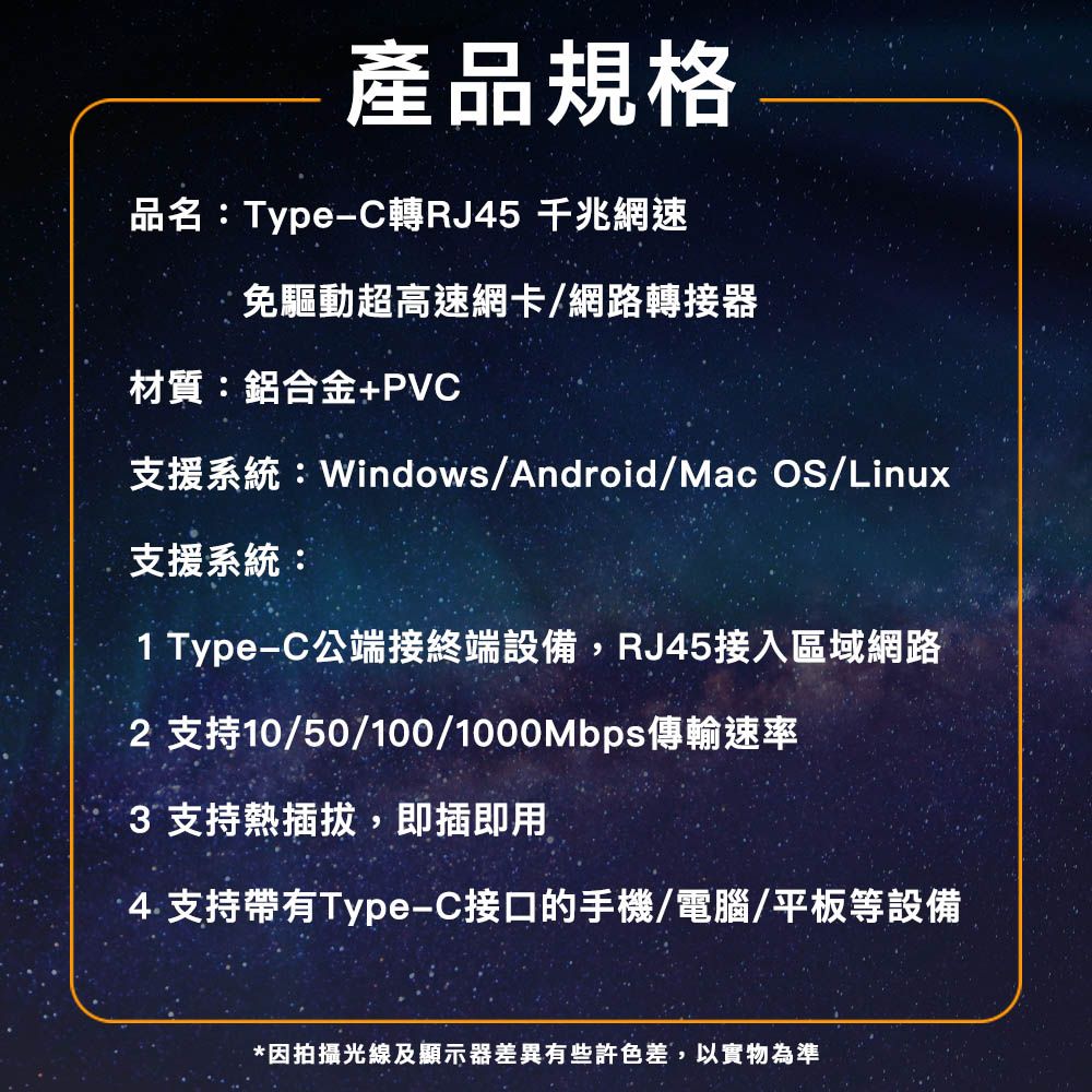 產品規格品名:Type-C轉RJ45 千兆網速免驅動超高速網卡/網路轉接器材質:鋁合金+PVC支援系統:Windows/Android/Mac OS/Linux支援系統:1 Type-C公端接終端設備,RJ45接入區域網路 支持10/50/100/1000Mbps傳輸速率3 支持熱插拔,即插即用4.支持帶有Type-C接口的手機/電腦/平板等設備*因拍攝光線及顯示器差異有些許色差,以實物為準