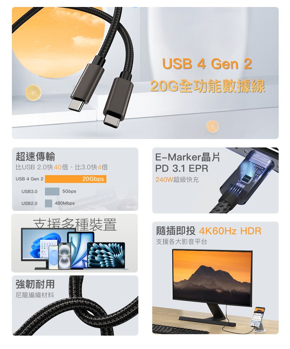 超速傳輸比USB 2.0 倍、比3.0快4倍USB 4 Gen 220GbpsUSB3.05GbpsUSB2.0480MbpsUSB 4 Gen 220G全功能數據線Marker晶片PD 3.1 EPR240W超級快充支援裝置隨插即投 4K60Hz 支援各大影音平台強韌耐用尼龍編織材料