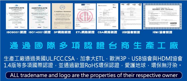 CERTIFICATECERTIFICATE ATC ISO9001認證 ISO14001認證 3P網路認證 ETL網路認證 CSA網路認證 USB協會認證HDMI 協會認證通過國際多項認證台商生產工廠生產工廠通過美國UL.FCC.CSA加拿大ETL歐洲3P、USB協會與HDMI協會1.4版等多項國際認證並通過歐盟RoHS環保認證愛護地球環保無汙染。ALL tradename and logo are the properties of their respective owner