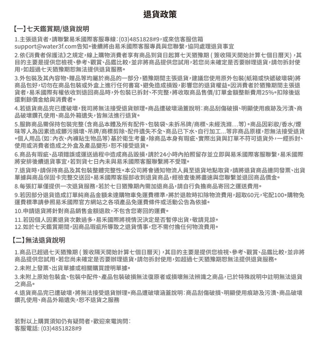 退貨政策【一】七天鑑賞期退貨說明1.主張退貨者,請聯繫易國際客服專線:(03)4851828#9,或來信客服信箱support@water3f.com告知。後續將由易國際客服專員與您聯繫,協同處理退貨事宜2. 依《消費者保護法》之規定,線上購物消費者享有商品到貨日起算七天猶豫期(簽收隔天開始計算七個日曆天),其目的主要是提供您檢視、參考、觀賞、品鑑比較,並非將商品提供您試用,若您尚未確定是否要辦理退貨,請勿拆封使用,如超過七天猶豫期恕無法提供退貨服務。3.外包裝及其内容物、贈品等均屬於商品的一部分,猶豫期間主張退貨,建議您使用原外包裝(紙箱或快遞破壞袋)將商品包好,切勿在商品包裝或外盒上進行任何書寫、避免造成損毀,影響您的退貨權益。因消費者於猶豫期間主張退貨者,易國際有權依收到退回商品時,外包裝已拆封、不完整,將收取商品售價/訂單金額整新費用25%。扣除後返還剩餘價金給與消費者。4. 若退貨商品完已遭破壞,我司將無法接受退貨辦理。商品遭破壞涵蓋說明:商品刮傷破損、明顯使用痕跡及污漬、商品破壞鑽孔使用、商品外箱遺失,皆無法進行退貨。5.服飾商品需保持包裝完整(含商品本體及所有配件、包裝袋、未拆吊牌/商標、未經洗滌等)。商品因彩妝/香水/煙味等人為因素造成髒污損壞、吊牌/商標剪除、配件遺失不全、商品已下水、自行加工...等非商品原樣,恕無法接受退貨個人用品(如:衣、內褲貼生物品等)基於衛生考量,除商品本身有瑕疵、實際出貨與訂單不符可退貨外,一經拆封、使用或消費者造成之外盒及產品變形,恕不接受退貨。6.商品有瑕疵、品項錯誤或運送過程造成商品毀損,請於24小時內拍照留存並立即與易禾國際客服聯繫,易禾國際將安排後續退貨事宜,若到貨七日內未與易禾國際客服聯繫將不受理。7.退貨時,請保持商品及其包裝整體完整性。本公司將會通知物流人員至退貨地點取貨,請將退貨商品連同發票、出貨單據與商品保固卡完整交送回。易禾國際客服部收到退貨商品,經檢查後將盡速與您聯繫並退回商品價金。8.每張訂單僅提供一次退貨服務,若於七日猶豫期內需加退商品,請自行負擔商品寄回之運送費用。9. 若因部分退貨造成訂單純商品金額未達購物車免運費標準,將於退款時扣除物流費用,超取60元,宅配購物免運費標準請參照易禾國際官方網站之各項產品免運費條件或活動公告為依據。10.申請退貨將針對商品銷售金額退款,不包含您寄回的運費。11. 若因個人因素退貨次數過多,易禾國際將視情況決定是否暫停出貨,敬請見諒。12.如於七天鑑賞期間,因商品瑕疵所導致之退貨情事,您不需付擔任何物流費用。【二】無法退貨說明1.商品已超過七天猶豫期(簽收隔天開始計算七個日曆天),其目的主要是提供您檢視、參考、觀賞、品鑑比較,並非將商品提供您試用,若您尚未確定是否要辦理退貨,請勿拆封使用,如超過七天猶豫期恕無法提供退貨服務。2.未附上發票、出貨單據或相關購買證明單據。3.未附上原始包裝盒、包裝中配件、產品包裝破損無法復原者或損壞無法辨識之商品,已於特殊說明中註明無法退貨之商品。4.退貨商品完已遭破壞,將無法接受退貨辦理。商品遭破壞涵蓋說明:商品刮傷破損、明顯使用痕跡及污漬、商品破壞鑽孔使用、商品外箱遺失,恕不退貨之服務若對以上購買須知仍有疑問者,歡迎來電詢問:客服電話:(03)4851828#9