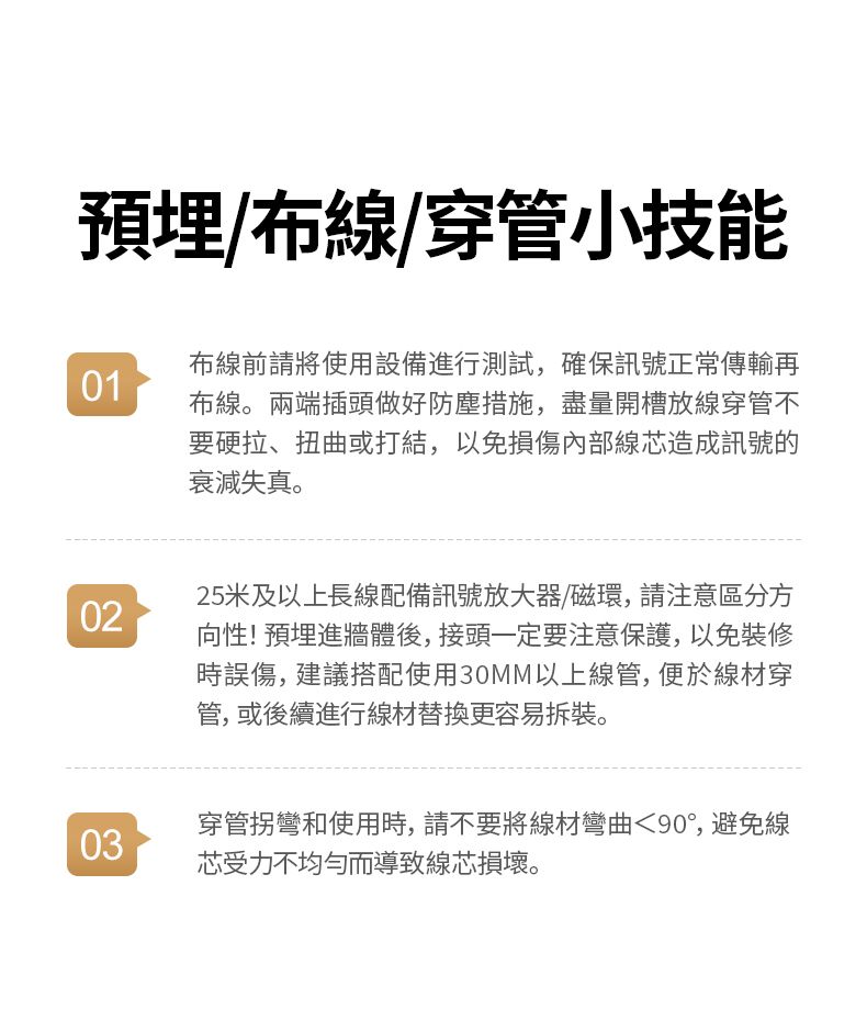 預埋/布線/穿管小技能01布線前請將使用設備進行測試,確保訊號正常傳輸再布線。兩端插頭做好防塵措施,盡量開槽放線穿管不要硬拉、扭曲或打結,以免損傷內部線芯造成訊號的衰減失真。0225米及以上長線配備訊號放大器/磁環,請注意區分方向性! 預埋進牆體後,接頭一定要注意保護,以免裝修時誤傷,建議搭配使用30MM以上線管,便於線材穿管,或後續進行線材替換更容易拆裝。03穿管拐彎和使用時,請不要將線材彎曲90,避免線芯受力不均勻而導致線芯損壞。