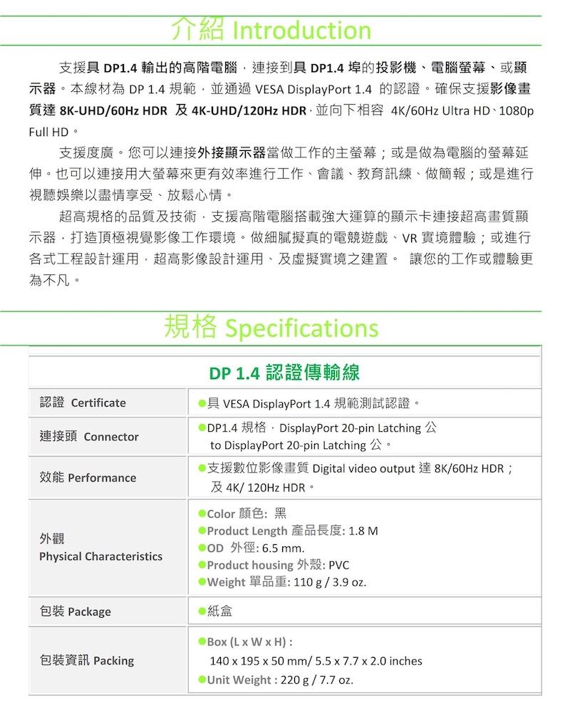 介紹 Introduction支援 DP1.4 輸出的高階電腦連接到具 DP1.4 埠的投影機、電腦、或顯示器。本線材為DP1.4規範並通過 VESA DisplayPort 1.4 的認證。確保支援影像畫質達 8K-UHD/60Hz  及4K-UHD/120Hz HDR並向下相容 4K/60Hz Ultra HD、1080pFull HD。支援度廣。您可以連接外接顯示器當做工作的主螢幕或是做為電腦的螢幕延伸。也可以連接用大螢幕來更有效率進行工作、會議、教育、做簡報;或是進行視聽娛樂以盡情享受、放鬆心情。超高規格的品質及技術支援高階電腦搭載強大運算的顯示卡連接超高畫質顯示器打造頂極視覺影像工作環境。做細膩擬真的電競遊戲、VR實境體驗;或進行各式工程設計運用,超高影像設計運用、及虛擬實境之建置。 讓您的工作或體驗更為不凡。認證 Certificate連接頭 Connector效能 Performance外觀Physical Characteristics規格 SpecificationsDP 1.4 認證傳輸線具 VESA DisplayPort 1.4 規範測試認證。@DP1.4 規格,DisplayPort 20-pin Latching 公to DisplayPort 20-pin Latching 公。@支援數位影像畫質 Digital video output 達8K/60Hz HDR;及4K/120Hz HDR。 顏色黑 Product Length 產品長度:1.8M 外徑:6.5 mm.Product housing : PVC@Weight 單品重:110g/3.9oz.包裝 Package紙盒包裝資訊 Packing (LWxH):140 x 195 x 50 mm/5.5x7.7x 2.0 inches Weight: 220g/7.7oz.