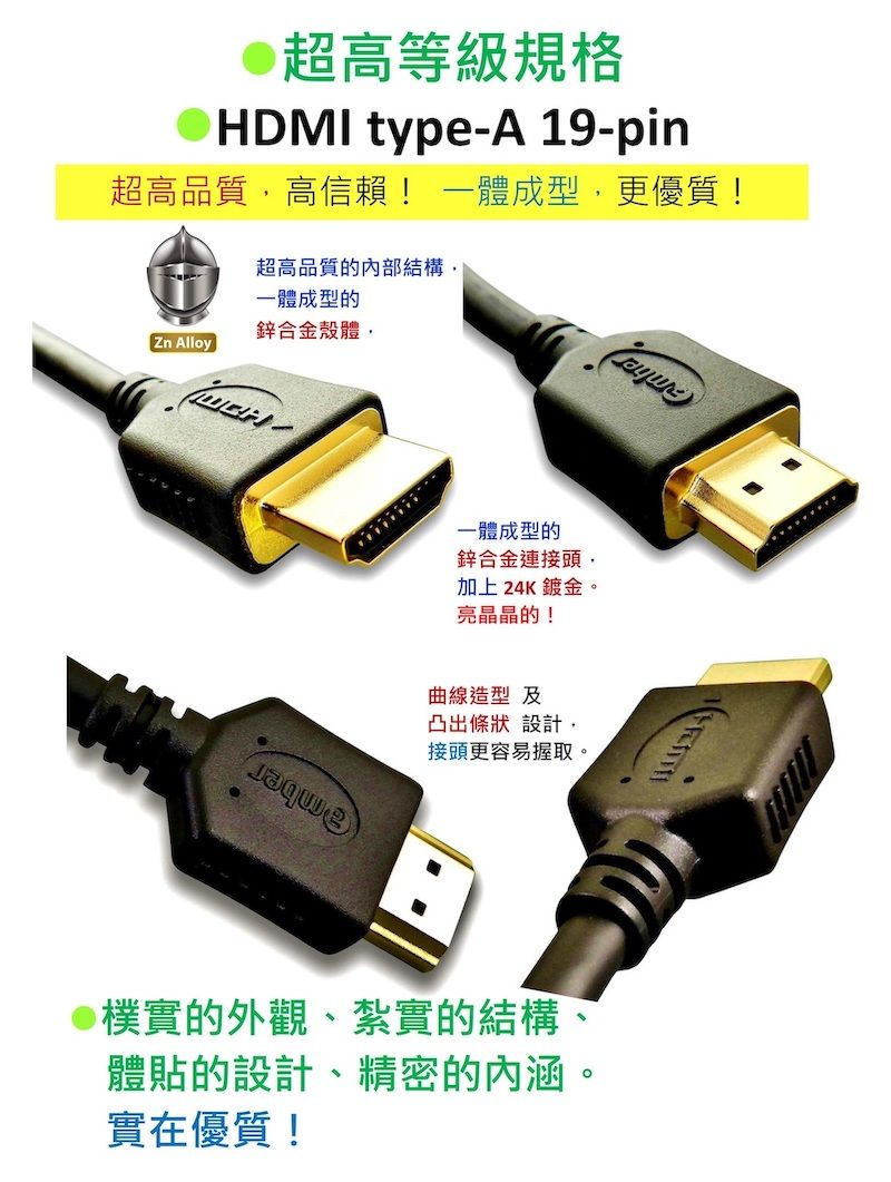 超高等級規格HDMI type-A 19-pin超高品質高信賴! 一體成型,更優質!超高品質的內部結構,一體成型的鋅合金殼體,Zn Alloy一體成型的鋅合金連接頭,加上24K鍍金。亮晶晶的!曲線造型 及凸出條狀設計,接頭更容易握取。@樸實的外觀、紮實的結構、體貼的設計、精密的內涵。實在優質!