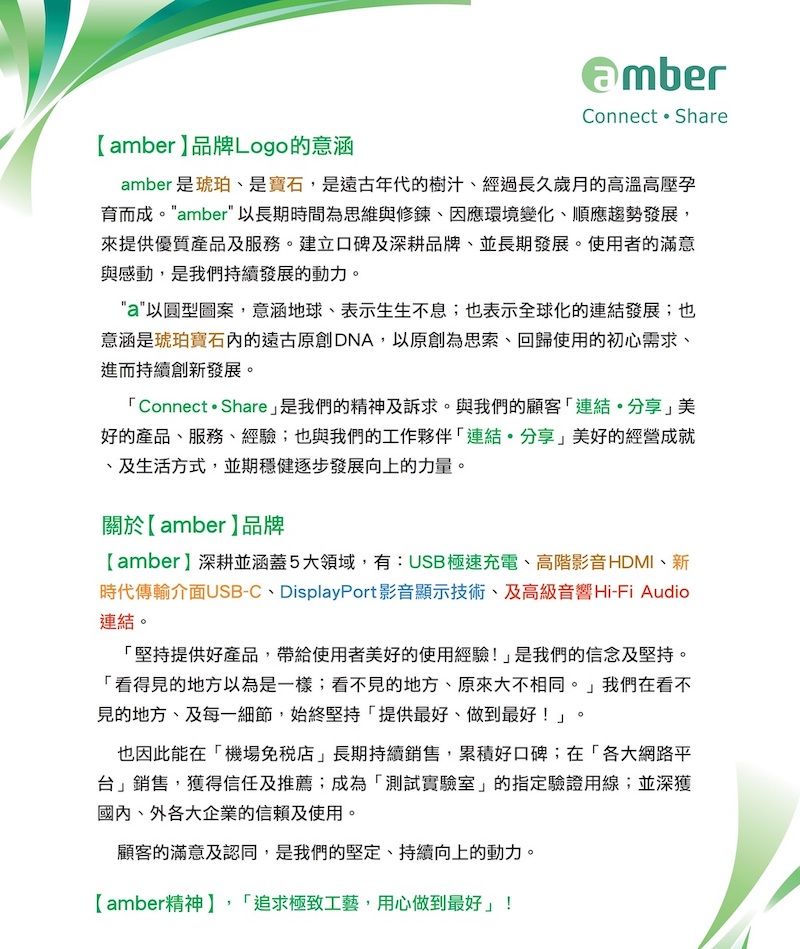 Connect  Shareamber品牌Logo的意涵amber 是琥珀是寶石,是遠古年代的樹汁經過長久歲月的高溫高壓育而成。amber以長期時間為思維與修鍊因應環境變化、順應趨勢發展,來提供優質產品及服務。建立口碑及深耕品牌、並長期發展。使用者的滿意與感動,是我們持續發展的動力。a以圓型圖案,意涵地球、表示生生不息;也表示全球化的連結發展;也意涵是琥珀寶石的遠古原創DNA,以原創為思索、回歸使用的初心需求、進而持續創新發展。Connect  Share是我們的精神及訴求。與我們的顧客連結。分享美好的產品、服務、經驗;也與我們的工作夥伴「連結分享」美好的經營成就、及生活方式,並期穩健逐步發展向上的力量。關於【amber】品牌【amber】深耕並涵蓋5大領域,有:USB極速充電、高階影音HDMI、新時代傳輸介面USB-C、DisplayPort影音顯示技術、及高級音響 Hi-Fi Audio連結。「堅持提供好產品,帶給使用者美好的使用經驗!」是我們的信念及堅持。「看得見的地方以為是一樣;看不見的地方、原來大不相同。」我們在看不見的地方、及每一細節,始終堅持「提供最好、做到最好!」。也因此能在「機場免稅店」長期持續銷售,累積好口碑;在「各大網路平台」銷售,獲得信任及推薦;成為「測試實驗室」的指定驗證用線;並深獲國內、外各大企業的信賴及使用。顧客的滿意及認同,是我們的堅定、持續向上的動力。【amber精神】,「追求極致工藝,用心做到最好」!