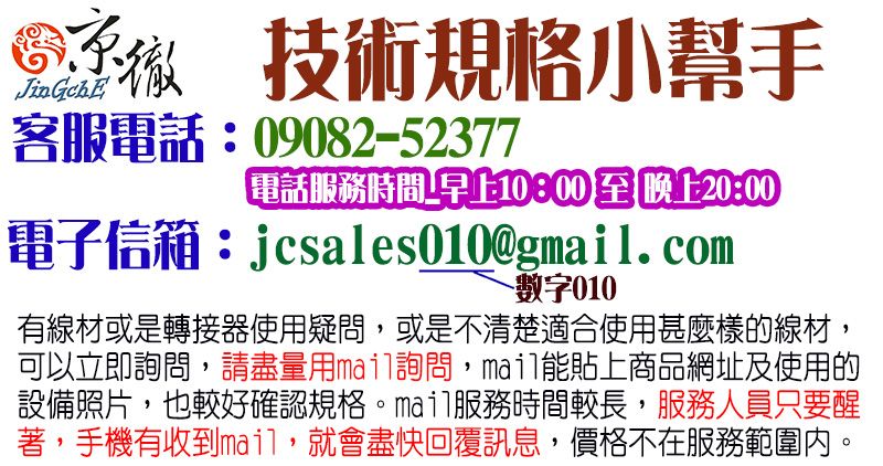 技術規格小幫手JinGchE客服電話:09082-52377電話服務時間早上10:00至晚上20:00電子信箱:jcsales010@g.com數字010有線材或是轉接器使用疑問,或是不清楚適合使用甚麼樣的線材,可以立即詢問,請盡量用mail詢問,mail能貼上商品網址及使用的設備照片,也較好確認規格服務時間較長,服務人員只要醒著,手機有收到mail,就會盡快回覆訊息,價格不在服務範圍內。