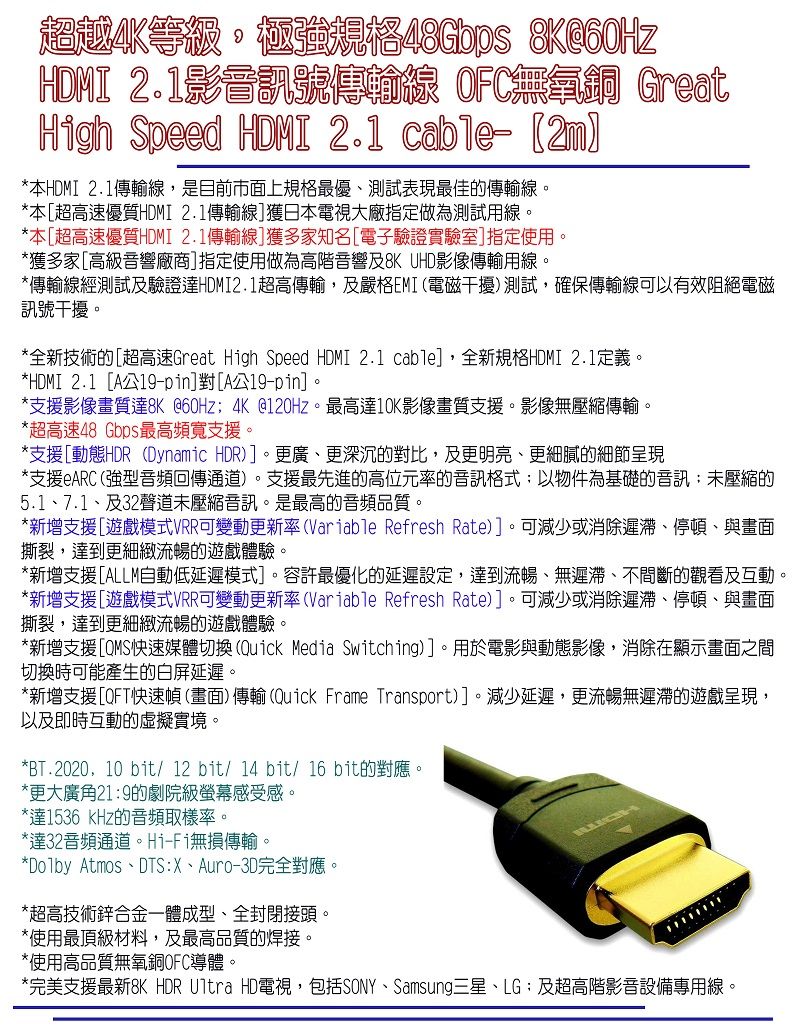 超越等級規格48Gbps HDMI 2.1影號傳輸線 OFC無氧銅 GreatHigh Speed HDMI 2.1 cable- *本HDMI 2.1傳輸線,是目前市面上規格最優測試表現最佳的傳輸線。*本[超高速優質HDMI 2.1傳輸線]獲日本電視大廠指定做為測試用線。*本[超高速優質HDMI 2.1傳輸線]獲多家知名[電子驗證實驗室]指定使用。*獲多家[高級音響廠商]指定使用做為高階音響及8K UHD影像傳輸用線。*傳輸線經測試及驗證達HDMI2.1超高傳輸,及嚴格EMI(電磁干擾)測試,確保傳輸線可以有效阻絕電磁訊號干擾。*全新技術的[超高速Great High Speed HDMI 2.1 cable],全新規格HDMI 2.1定義。*HDMI 2.1 [A公-pin]對[A公-pin]。*支援影像畫質達8K@60Hz 4K@120Hz。最高達10K影像畫質支援。影像無壓縮傳輸。*超高速48 Gbps最高頻寬支援。*支援[動態HDR (Dynamic HDR)]。更廣更深沉的對比,及更明亮、更細膩的細節呈現*支援eARC(強型音頻回傳通道)。支援最先進的高位元率的音訊格式以物件為基礎的音訊未壓縮的5.1、7.1、及32聲道未壓縮音訊。是最高的音頻品質。*新增支援[遊戲模式VRR可變動更新率(Variable Refresh Rate)]。可減少或消除遲滯、停頓、與畫面撕裂,達到更細緻流暢的遊戲體驗。*新增支援[ALLM自動低延遲模式]。容許最優化的延遲設定,達到流暢、無遲滯、不間斷的觀看及互動。*新增支援[遊戲模式VRR可變動更新率(Variable Refresh Rate)]。可減少或消除遲滯、停頓、與畫面撕裂,達到更細緻流暢的遊戲體驗。*新增支援[QMS快速媒體切換(Quick Media Switching)]。用於電影與動態影像,消除在顯示畫面之間切換時可能產生的白屏延遲。*新增支援[QFT快速幀(畫面) 傳輸 (Quick Frame Transport)]。減少延遲,更流暢無遲滯的遊戲呈現,以及即時互動的虛擬實境。*BT.2020,10 bit/12bit/14 bit/16 bit的對應。*更大廣角219的劇院級螢幕感受感。*達1536 kHz的音頻取樣率。*達32音頻通道。Hi-Fi無損傳輸。*Dolby Atmos、DTS:X、Auro-3D完全對應。*超高技術鋅合金一體成型、全封閉接頭。*使用最頂級材料,及最高品質的焊接。*使用高品質無氧銅OFC導體。*完美支援最新8K HDR Ultra HD電視,包括SONY、Samsung三星、LG:及超高階影音設備專用線。