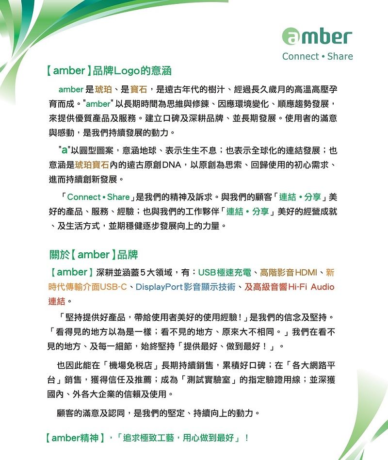 Connect  Shareamber品牌Logo的意涵amber 是琥珀、是寶石,是遠古年代的樹汁、經過長久歲月的高溫高壓育而成amber 以長期時間為思維與修鍊、因應環境變化、順應趨勢發展,來提供優質產品及服務。建立口碑及深耕品牌、並長期發展。使用者的滿意與感動,是我們持續發展的動力。a以圓型圖案,意涵地球、表示生生不息;也表示全球化的發展;也意涵是琥珀寶石的遠古原創DNA,以原創為思索、回歸使用的初心需求、進而持續創新發展。Connect  Share是我們的精神及訴求。與我們的顧客連結分享美好的產品、服務、經驗;也與我們的工作夥伴「連結。分享美好的經營成就、及生活方式,並期穩健逐步發展向上的力量。關於【amber】品牌【amber】深耕並涵蓋5大領域,有:USB極速充電、高階影音HDMI、新時代傳輸介面USB-C、DisplayPort影音顯示技術、及高級音響Hi-Fi Audio連結。「堅持提供好產品,帶給使用者美好的使用經驗!」是我們的信念及堅持。「看得見的地方以為是一樣;看不見的地方、原來大不相同。」我們在看不見的地方、及每一細節,始終堅持「提供最好、做到最好!」。也因此能在「機場」長期持續銷售,累積好口碑;在「各大網路平台」銷售,獲得信任及推薦;成為「測試實驗室」的指定驗證用線;並深獲國內、外各大企業的信賴及使用。顧客的滿意及認同,是我們的堅定、持續向上的動力。【amber精神】,「追求極致工藝,用心做到最好」!