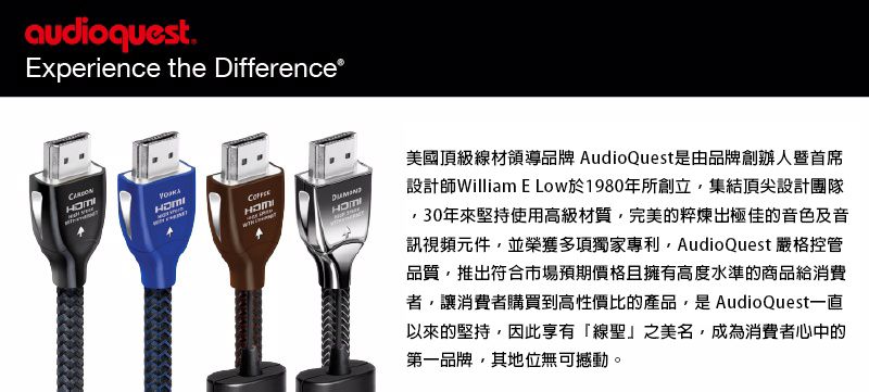 audioquest.Experience the Difference®美國頂級線材領導品牌 AudioQuest是由品牌創辦人暨首席設計師William E Low於1980年所創立集結頂尖設計團隊30年來堅持使用高級材質完美的粹煉出極佳的音色及音訊視頻元件並榮獲多項獨家專利AudioQuest 嚴格控管品質,推出符合市場預期價格且擁有高度水準的商品給消費者,讓消費者購買到高性價比的產品,是AudioQuest一直以來的堅持,因此享有「線聖」之美名,成為消費者心中的第一品牌,其地位無可撼動。