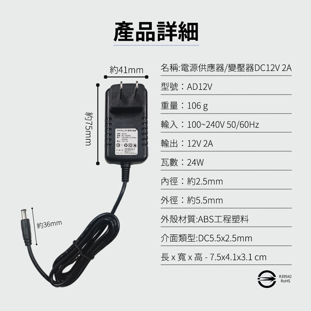 約6mm約75mm產品詳細約41mm名稱電源供應器/變壓器DC12V 2A型號:AD12V重量:106g輸入:100~240V 50/60Hz3:輸出:12V 2A瓦數:24W內徑:約2.5mm外徑:約5.5mm外殼材質:ABS工程塑料介面類型:DC5.52.5mm長x寬x  7.5x4.1x3.1 cmR39542RoHS