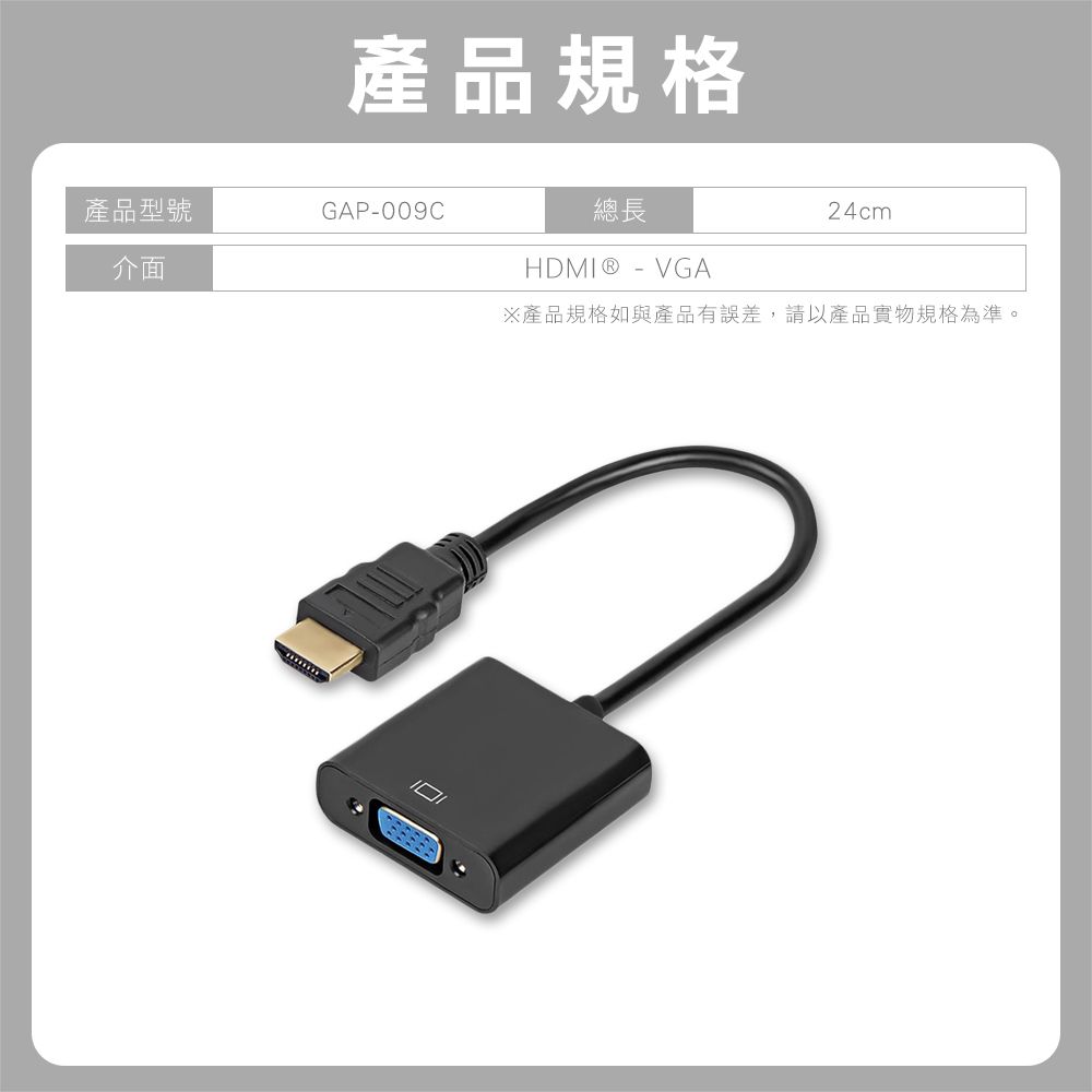 產品規格產品型號GAP-009C介面總長HDMI® - VGA24cm※產品規格如與產品有誤差,請以產品實物規格為準。