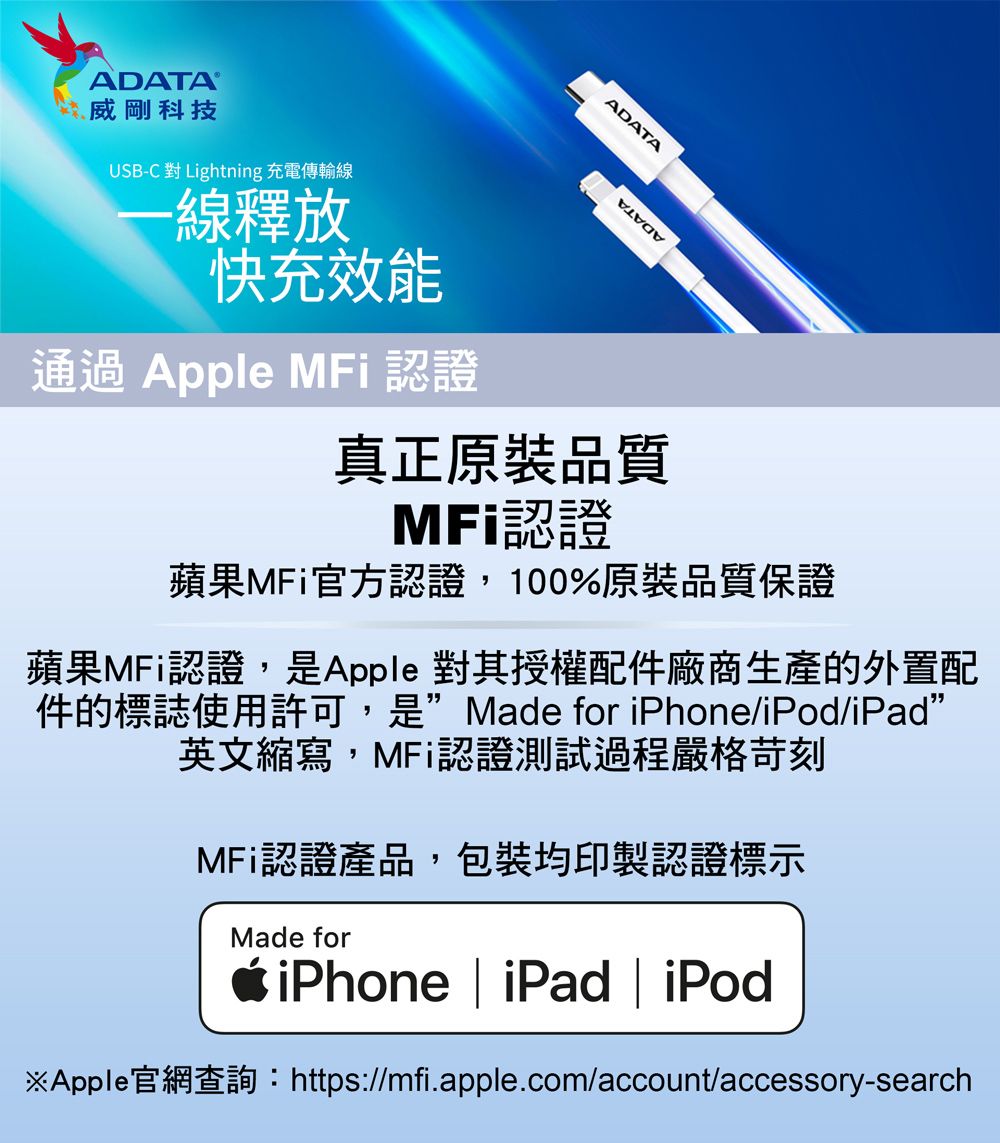 威剛科技USB-C 對 Lightning 充電傳輸線-線釋放快充效能通過 Apple MFi 認證ADATA真正原裝品質MFi認證蘋果MFi官方認證,100%原裝品質保證蘋果MFi認證,是Apple 對其授權配件廠商生產的外置配件的標誌使用許可,是Made for iPhone/iPod/iPad”英文縮寫,MFi認證測試過程嚴格苛刻MFi認證產品,包裝均印製認證標示Made foriPhone | iPad | iPod※Apple官網查詢:https://mfi.apple.com/account/accessory-search