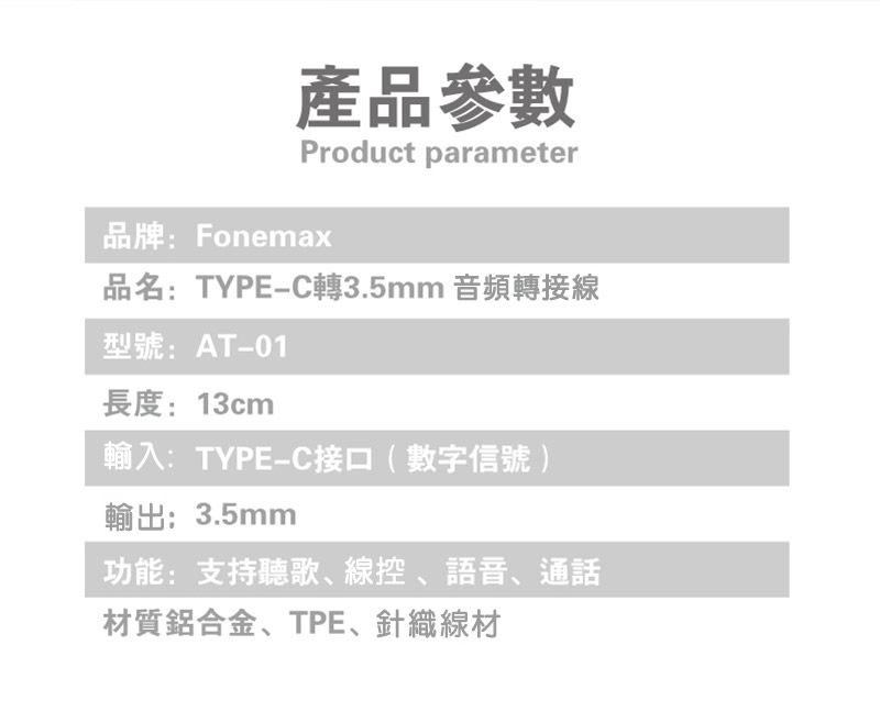 產品參數Product parameter品牌:Fonemax品名:TYPE-C轉3.5mm 音頻轉接線型號:AT-01長度:13cm輸入:TYPE-C接口(數字信號)輸出:3.5mm功能:支持聽歌、線控、語音、通話材質鋁合金、TPE、針織線材