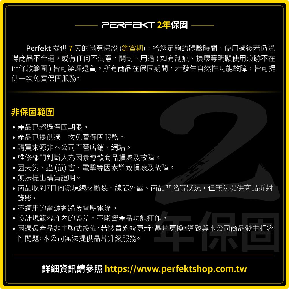 PERFEKT年保固Perfekt 提供7天的滿意保證 (鑑賞期)給您足夠的體驗時間使用過後若仍覺得商品不合適,或有任何不滿意,開封、用過(如有刮痕、損壞等明顯使用痕跡不在此條款範圍)皆可辦理退貨。所有商品在保固期間,若發生自然性功能故障,皆可提供一次免費保固服務。非保固範圍,產品已超過保固期限。,產品已提供過一次免費保固服務。購買來源非本公司直營店鋪、網站。,維修部門判斷人為因素導致商品損壞及故障。2因天災、蟲 (鼠) 害、電擊等因素導致損壞及故障。無法提出購買證明。,商品收到7日內發現線材斷裂、線芯外露、商品凹陷等狀況,但無法提供商品拆封錄影。,不適用的電源迴路及電壓電流。設計規範容許內的誤差,不影響產品功能運作。,因週邊產品非主動式設備,若裝置系統更新、晶片更換,導致與本公司商品發生相容性問題,本公司無法提供晶片升級服務。詳細資訊請參照 https://www.perfektshop.com.tw