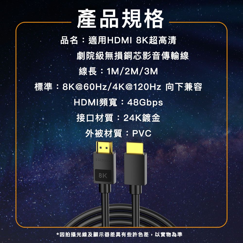 產品規格品名:適用HDMI 8K超高清劇院級無損銅芯影音傳輸線線長:1M/2M/3M標準:8K@60Hz/4K@120Hz 向下兼容HDMI頻寬:48Gbps接口材質:24K鍍金外被材質:PVC8K*因拍攝光線及顯示器差異有些許色差,以實物為準