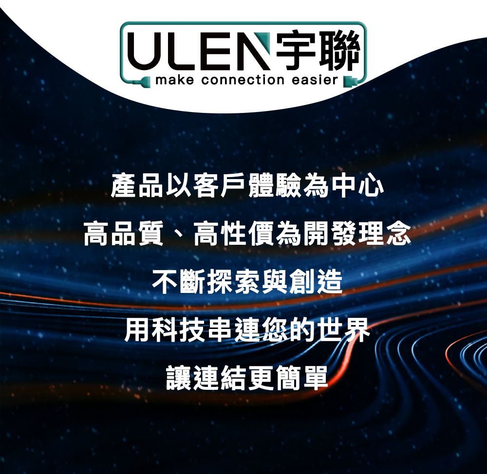 ULEN宇聯make connection easier產品以客戶體驗為中心高品質、高性價為開發理念不斷探索與創造用科技串連您的世界讓連結更簡單