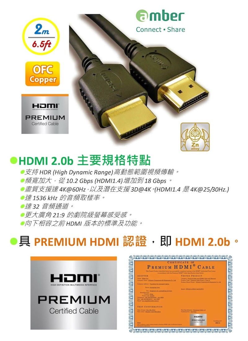 2m6.5ftOFCopperConnect ShareHDMIPREMIUMCertified CableZnalloyHDMI 2.0b支持HDR (High Dynamic Range)高動態範圍視頻傳輸頻寬加大,從10.2 Gbps (HDMI1.4)增加到18Gbps4K60Hz 3D@4K (HDMI1.44K@25/30Hz.)達1536 kHz 的音頻取樣率。達32 音頻通道。@更大廣角21:9 的劇院級螢幕感受感。向下相容之前HDMI 版本的標準及功能。具 PREMIUM HDMI 認證,即 HDMI 2.0b。HDMI®HIGHDEFINIION MULTIMEDIA INTERFACEPREMIUMCertified CableCERTIFCATE OFPREMIUM HDMI CABLE  T  CPREMIUM