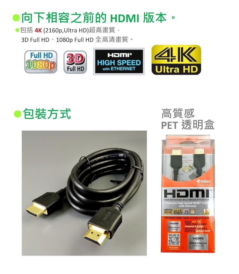 向下相容之前的  版本。4 (2160pUltra HD)3D Full HD  Full HDFull HD3D1080p Full HD®HIGH SPEEDwith ETHERNET4KUltra HD包裝方式高質感PET 透明盒 HIGH DEFINITION MULTIMEDIA INTERFACE High Speed HDMI with Ethernet KPREMIUM HDMI , A male to A malePREMIUMSearch  HDMI Premium CableDownload  ,Scan the QR code   the genuine modelHDMIPREMIUM