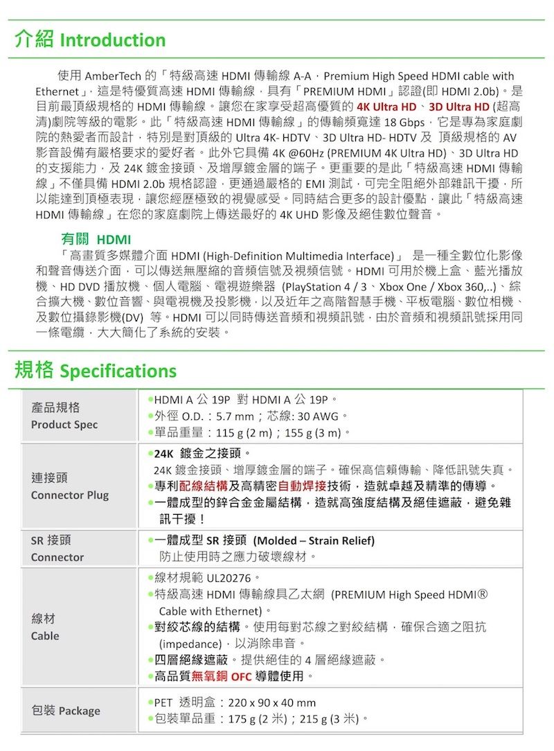 介紹 Introduction使用 AmberTech 的特級速HDMI傳輸線 AA Premium High Speed HDMI cable withEthernet這是特優質高速HDMI傳輸線具有「PREMIUM HDMI」認證(即HDMI 2.0b。是目前最頂級規格的HDMI 傳輸線。讓您在家享受超高優質的 4K Ultra HD3D Ultra HD (超高)劇院等級的電影。此「特級高速HDMI傳輸線」的傳輸頻寬達18 Gbps它是專為家庭劇院的熱愛者而設計特別是對頂級的 Ultra 4K-HDTV、3D Ultra HD-HDTV 及頂級規格的 AV影音設備有嚴格要求的愛好者。此外它具備4K60Hz (PREMIUM 4K Ultra HD)、3D Ultra HD的支援能力及24K鍍金接頭、及增厚鍍金層的端子。更重要的是此「特級高速 HDMI傳輸「線」不僅具備 HDMI 2.0b 規格認證更通過嚴格的EMI 測試可完全阻絕外部雜訊干擾所能達到頂極表現讓您經歷極致的視覺感受。同時結合更多的設計優點讓此「特級高速HDMI 傳輸線」在您的家庭劇院上傳送最好的4K UHD 影像及絕佳數位聲音。有關 HDMI「高畫質多媒體介面 HDMI (High-Definition Multimedia Interface)」是一種全數位化影像和聲音傳送介面可以傳送無壓縮的音頻信號及視頻信號。HDMI可用於機上盒、藍光播放機、HD DVD 播放機、個人電腦、電視遊樂器(PlayStation 4/3、Xbox One / Xbox360)、綜合擴大機、數位音響、與電視機及投影機以及近年之高階智慧手機、平板電腦、數位相機、及數位攝錄影機(DV)等。HDMI可以同時傳送音頻和視頻訊號由於音頻和視頻訊號採用同一條電纜大大簡化了系統的安裝。規格 SpecificationsHDMI A公對HDMI A公19P。產品規格外徑O.D. :5.7mm;芯線:30AWG。Product Spec連接頭Connector PlugSR 接頭Connector線材Cable單品重量:115g (2m);155g(3m)。24K鍍金之接頭。24K鍍金接頭、增厚鍍金層的端子。確保高信賴傳輸、降低訊號失真。專利配線結構及高精密自動焊接技術,造就卓越及精準的傳導。體成型的鋅合金金屬結構,造就高強度結構及絕佳遮蔽,避免雜訊干擾!體成型 SR 接頭(Molded - Strain Relief)防止使用時之應力破壞線材。線材規範 UL20276。特級高速HDMI傳輸線具乙太網(PREMIUM High Speed HDMIⓇCable with Ethernet)。對絞線的結構。使用每對芯線之對結構,確保合適之阻抗(impedance),以消除串音。四層絕緣遮蔽。提供絕佳的4層絕緣遮蔽。@高品質無氧銅 OFC導體使用。PET透明盒:220x90x40mm包裝 Package包裝單品重:175g(2米);215 g (3米)。