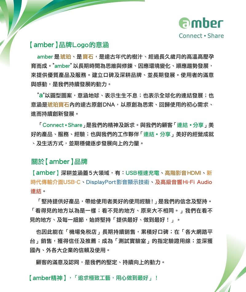 Connect  Shareamber品牌Logo的意涵amber 是琥珀是寶石,是遠古年代的樹汁、經過長久歲月的高溫高壓孕育而成。amber 以長期時間為思維與修鍊、因應環境變化、順應趨勢發展,來提供優質產品及服務。建立口碑及深耕品牌、並長期發展。使用者的滿意與感動,是我們持續發展的動力。a以圓型圖案,意涵地球、表示生生不息;也表示全球化的連結發展;也意涵是琥珀寶石內的遠古原創DNA,以原創為思索、回歸使用的初心需求、進而持續創新發展。Connect  Share是我們的精神及訴求。與我們的顧客連結分享美好的產品、服務、經驗;也與我們的工作夥伴「連結分享」美好的經營成就、及生活方式,並期穩健逐步發展向上的力量。關於【amber品牌【amber】深耕並涵蓋5大領域,有:USB極速充電、高階影音HDMI、新時代傳輸介面USB-C、DisplayPort影音顯示技術、及高級音響Hi-Fi Audio連結。「堅持提供好產品,帶給使用者美好的使用經驗!」是我們的信念及堅持。「看得見的地方以為是一樣;看不見的地方、原來大不相同。」我們在看不見的地方、及每一細節,始終堅持「提供最好、做到最好!」。也因此能在「機場」長期持續銷售,累積好口碑;在「各大網路平台」銷售,獲得信任及推薦;成為「測試實驗室」的指定驗證用線;並深獲國內、外各大企業的信賴及使用。顧客的滿意及認同,是我們的堅定、持續向上的動力。【amber精神】,「追求極致工藝,用心做到最好」!