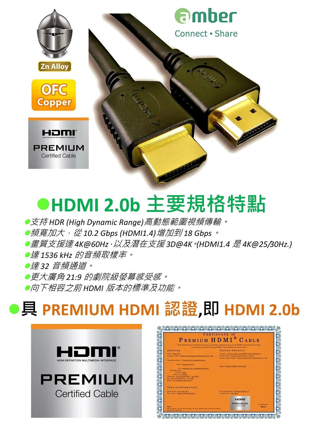 Zn AlloyOFCCopper®   PREMIUMCertified Connect Share 20b 支持HDR ( Dynaic Range)高動態範圍視頻傳輸。2 Gbps (14)4K@60Hz達1536 kHz 的音頻取樣率。18 Gbps3D@4K (HDMI1.44K@25/30Hz.)達32 音頻通道。更大廣角 219 的劇院級螢幕感受感。向下相容之前 HDMI 版本的標準及功能。 PREMIUM HDMI 認證即 HDMI 2.0bHDMI®HIGH-DEFIITION MULTIMEDIA INTERFACE.CERTIFCATE OFPREMIUM HDMI CABLE      m    the HDMI      the      .TESTED PRODUCT High HDMI le   Cab   :   .  ,    PREMIUMCertified  TEST CONFIRMATION  N    Cable 10  HDMIPREMIUM
