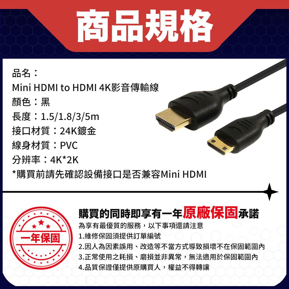 品名:商品規格Mini HDMI to HDMI 4K影音傳輸線顏色:黑長度:1.5/1.8/3/5m接口材質:24K鍍金線身材質:PVC分辨率:4K*2K*購買前請先確認設備接口是否兼容Mini HDMI一年保固購買的同時即享有一年原廠保固承諾為享有最優質的服務,以下事項還請注意1.維修保固須提供訂單編號2.因人為因素誤用、改造等不當方式導致損壞不在保固範圍3.正常使用之耗損、磨損並非異常,無法適用於保固範圍內4.品質保證僅提供原購買人,權益不得轉讓