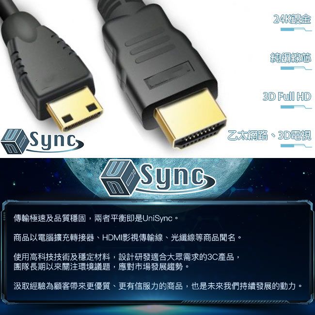 Sync24K純銅線3D Full HD乙太網路、3D電視傳輸極速及品質穩固,兩者平衡即是UniSync。商品以電腦擴充轉接器、HDMI影視傳輸線、光纖線等商品聞名。使用高科技技術及穩定材料,設計研發適合大眾需求的3C產品,團隊長期以來關注環境議題,應對市場發展趨勢。汲取經驗為顧客帶來更優質、更有信服力的商品,也是未來我們持續發展的動力。
