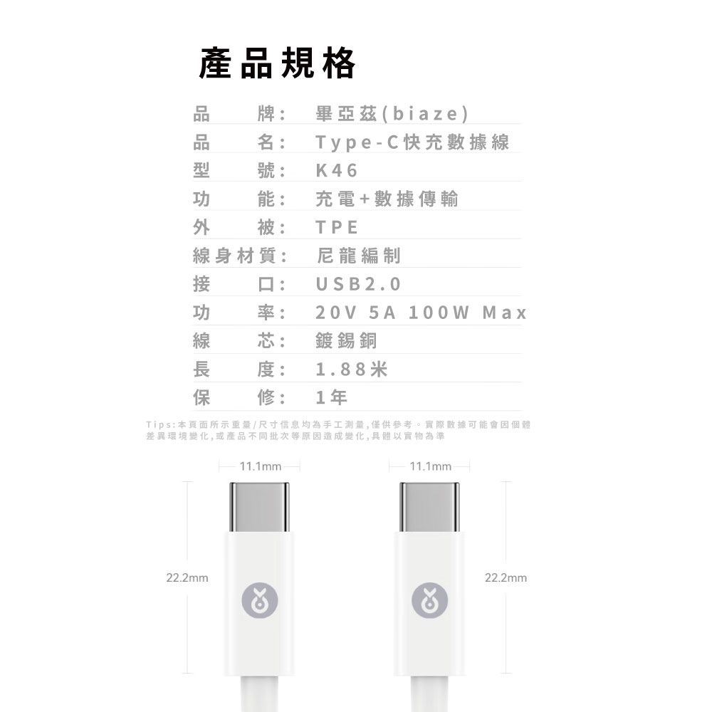 產規格品牌: 畢亞茲(biaze)品名:Type-C快充數據線號: K46能:充電+數據傳輸被:TPE線身材質:尼龍編制口:USB2.0率:20V 5A 100W Max芯:鍍錫銅度:1.88米修:1年Tips:本頁面所示重量/尺寸信息均為手工測量,僅供參考。實際數據可能會個體差異環境變化,或產品不同批次等原因造成變化,具體以實物為準22.2mm11.1mm11.1mm22.2mm