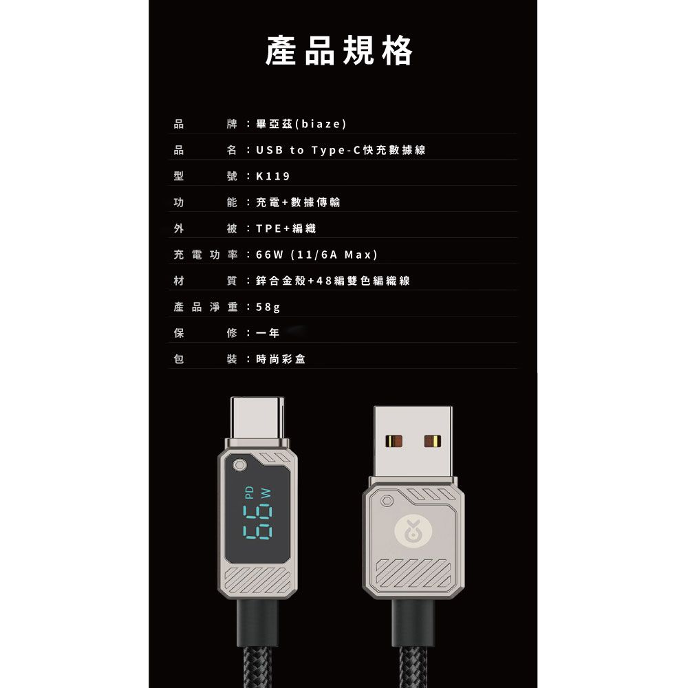 產規格品牌畢亞茲(biaze)名USB to Type-C快充數據線號K119能:充電+數據傳輸:TE+編織充電功率:66(11/6A Max)質:鋅合金殼+48編雙色編織線產品淨重:58g保修:一年包裝:時尚彩盒P W