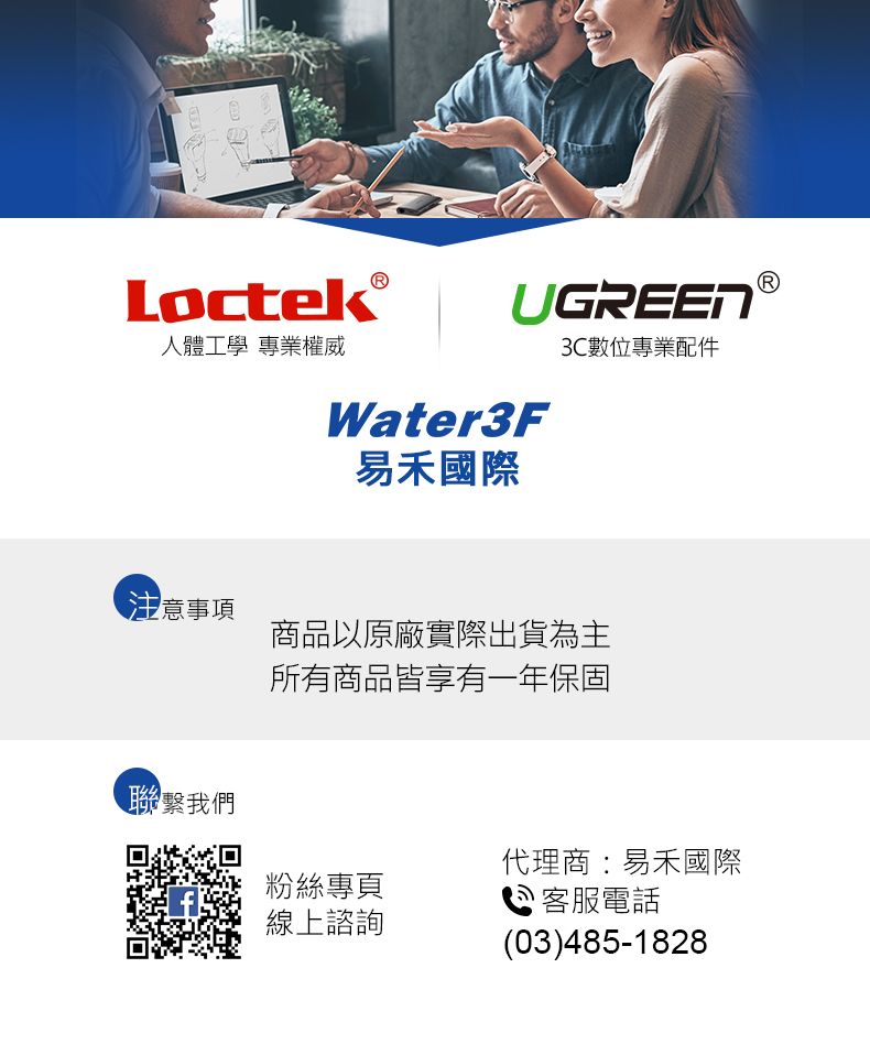 Loctek人體工學 專業權威UGREENWater3F3C數位專業配件®易禾國際注意事項商品以原廠實際出貨為主所有商品皆享有一年保固聯繫我們代理商易禾國際粉絲專頁線上諮詢: 客服電話(03)485-1828