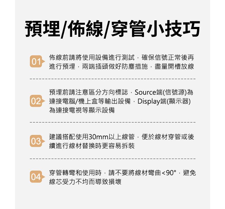 預埋/佈線/穿管小技巧01佈線前請將使用設備進行測試確保信號正常後再進行預埋,兩端插頭做好防塵措施,盡量開槽放線預埋前請注意區分方向標誌,Source端(信號源)為02 連接電腦/機上盒等輸出設備, Display端(顯示器)為連接電視等顯示設備03建議搭配使用30mm以上線管,便於線材穿管或後續進行線材替換時更容易拆裝04穿管轉彎和使用時,請不要將線材彎曲90°,避免線芯受力不均而導致損壞