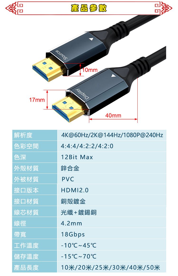 17mm產品參數10mm40mm解析度 色彩空間4K@60Hz/2K@144Hz/1080P@240Hz4:4:4/4:2:2/4:2:0色深12Bit Max外殼材質鋅合金外被材質接口版本PVHDMI2.0接口材質銅殼鍍金線芯材質光纖+鍍錫銅線徑帶寬工作溫度 儲存溫度產品長度4.2mm18Gbps45C-15C 70C10米/20米/25米/30米/40米/50米