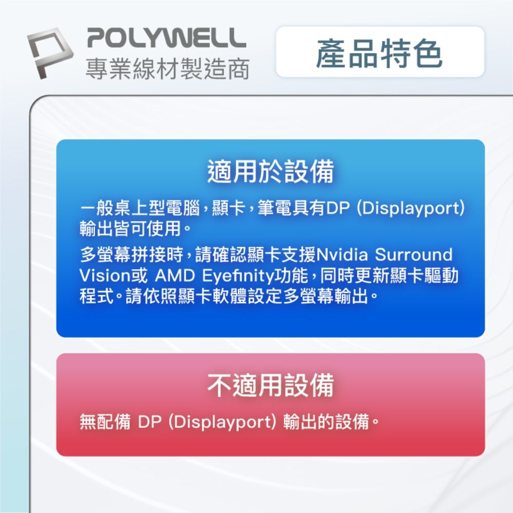POLYWELL產品特色專業線材製造商適用於設備一般桌上型電腦,顯卡,筆電具有DP (Displayport)輸出皆可使用。多螢幕拼接時,請確認顯卡支援Nvidia SurroundVision或 AMD Eyefinity功能,同時更新顯卡驅動程式。請依照顯卡軟體設定多螢幕輸出。不適用設備無配備 DP(Displayport)輸出的設備。