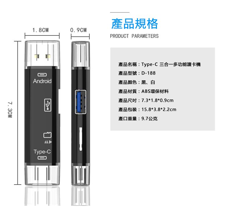 7.3CM1.8CM0.9CM品規格PRODUCT PARAMETERSAndroid產品名稱:Type-C 三合一多功能讀卡機產品型號:D-188產品顏色:黑、白Type-C產品材質:ABS環保材料產品尺吋:7.3*1.8*0.9cm產品包裝:15.8*3.8*2.2cm產口重量:9.7公克