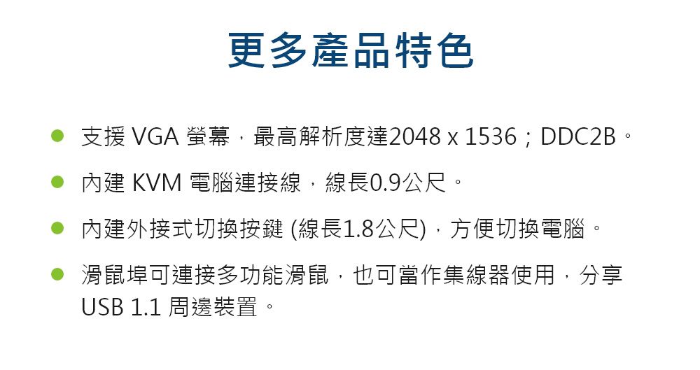 更多產品特色支援 VGA 螢幕,最高解析度達2048 x 1536;DDC2B。內建 KVM 電腦連接線,線長0.9公尺。內建外接式切換按鍵 (線長1.8公尺),方便切換電腦。滑鼠埠可連接多功能滑鼠,也可當作集線器使用,分享USB 1.1 周邊裝置。