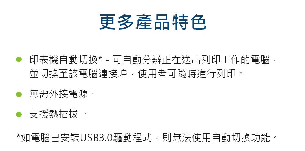 更多產品特色印表機自動切換* - 可自動分辨正在送出列印工作的電腦,並切換至該電腦連接埠,使用者可隨時進行列印無需外接電源。支援熱插拔 。*如電腦已安裝USB3.0驅動程式,則無法使用自動切換功能。