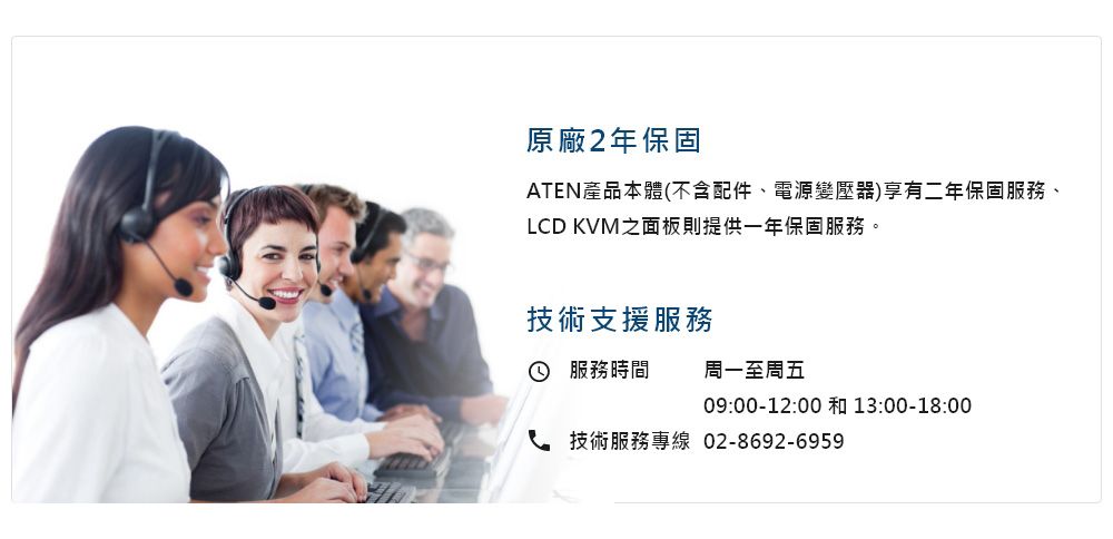 原廠2年保固ATEN產品本體(不含配件、電源變壓器)享有二年保固服務、LCD KVM之面板則提供一年保固服務。技術支援服務 服務時間周一至周五09:00-12:00 13:00-18:00技術服務專線02-8692-6959