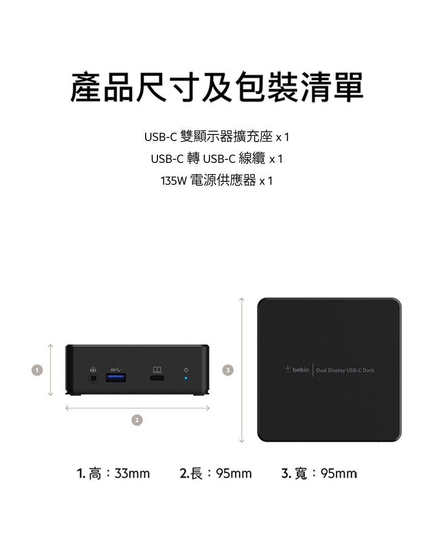 產品尺寸及包裝清單USB-C 雙顯示器擴充座x1USB-C 轉USB-C 線纜 x 1135W 電源供應器x1belkin Dual Display USB-C Dock1.高:33mm2.長:95mm3.寬:95mm