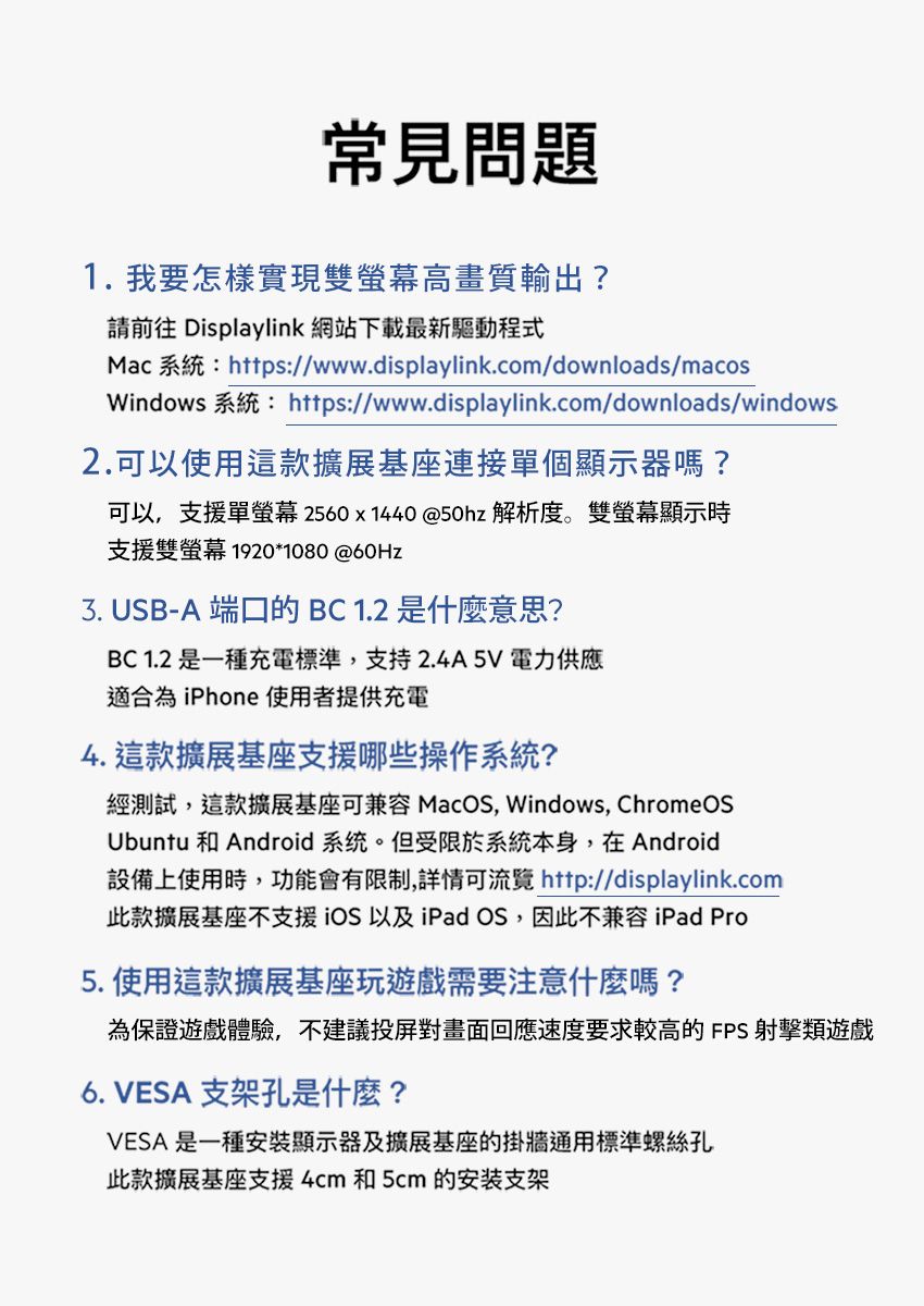 常見問題1.我要怎樣實現雙高畫質輸出?請前往 Displaylink 網站下載最新驅動程式Mac 系統:https://www.displaylink.com/downloads/macosWindows 系統: https://www.displaylink.com/downloads/windows2.可以使用這款擴展基座連接單個顯示器嗎?可以,支援單螢幕2560x1440@50hz 解析度。雙螢幕顯示時支援雙螢幕 1920*1080 @60Hz3. USB-A 端口的BC1.2是什麼意思?BC 1.2 是一種充電標準,支持2.4A5V電力供應適合為iPhone 使用者提供充電4. 這款擴展基座支援哪些操作系統?經測試,這款擴展基座可兼容 MacOS, Windows, ChromeOSUbuntu 和 Android 系统。但受限於系統本身,在Android設備上使用時,功能會有限制,詳情可流覽 http://displaylink.com此款擴展基座不支援iOS以及iPad OS,因此不兼容 iPad Pro5. 使用這款擴展基座玩遊戲需要注意什麼嗎?為保證遊戲體驗,不建議投屏對畫面回應速度要求較高的FPS射擊類遊戲6. VESA 支架孔是什麼?VESA 是一種安裝顯示器及擴展基座的掛牆通用標準螺絲孔此款擴展基座支援4cm 和 5cm 的安装支架