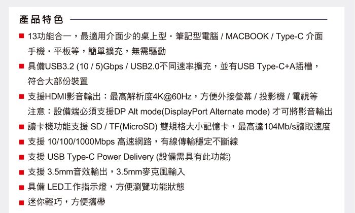 產品特色 13功能合一,最適用介面少的桌上型筆記型電腦/MACBOOK/Type-C 介面手機平板等,簡單擴充,無需驅動 具備USB3.2 (10/5)Gbps/USB2.0不同速率擴充,並有USB Type-C+A插槽,符合大部份裝置 支援HDMI影音輸出:最高解析度4K@60Hz,方便外接螢幕/投影機/電視等注意:設備端必須支援DP Alt mode (DisplayPort Alternate mode)才可將影音輸出■ 讀卡機功能支援 SD / TF(MicroSD) 雙規格大小記憶卡,最高達104Mb/s讀取速度■ 支援 10/100/1000Mbps 高速網路,有線傳輸穩定不斷線■ 支援 USB Type-C Power Delivery (設備需具有此功能)支援3.5mm音效輸出,3.5mm麥克風輸入■ 具備 LED工作指示燈,方便瀏覽功能狀態迷你輕巧,方便攜帶