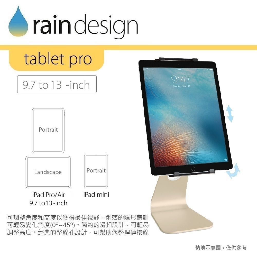 rain designtablet pro9.7 to 13 -inch9:41  21PortraitPortraitLandscapeiPad Pro/AiriPad mini9.7 to 13-inch可調整角度和高度以獲得最佳視野。俐落的隱形轉軸可輕易變化角度(0~450)。簡約的滑扣設計,可輕易調整高度。經典的整線孔設計,可幫助您整理連接線情境示意圖,僅供參考