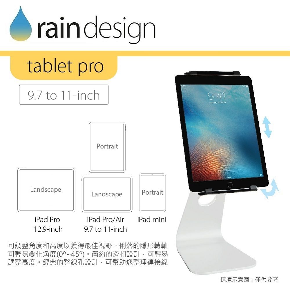 raindesigntablet pro9.7 to 11-inch9:41PortraitLandscapeLandscapePortraitiPad Pro12.9-inchiPad Pro/AiriPad mini9.7 to 11-inch可調整角度和高度以獲得最佳視野。俐落的隱形轉軸可輕易變化角度(0°)。簡約的滑扣設計,可輕易調整高度。經典的整線孔設計,可幫助您整理連接線情境示意圖,僅供參考