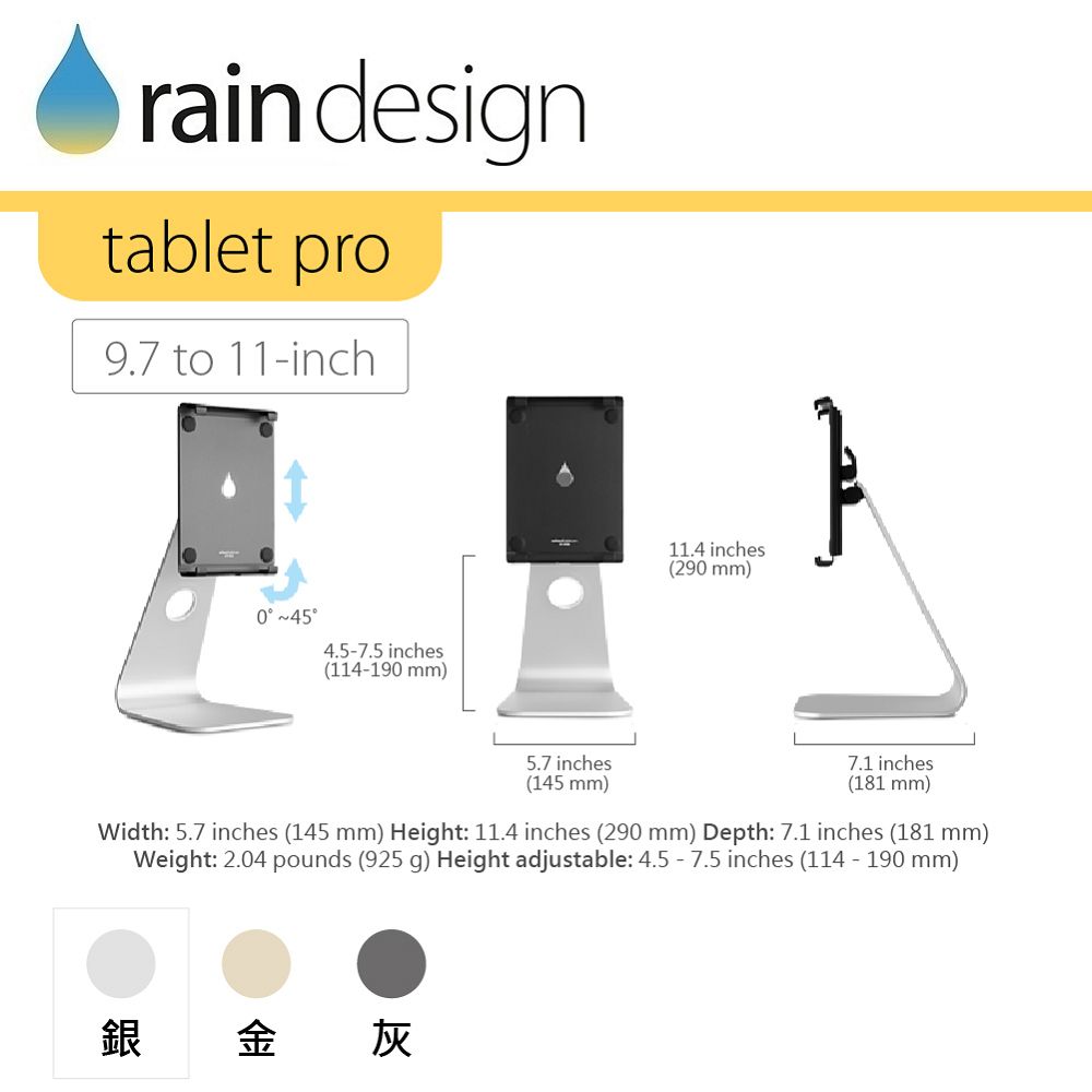 rain designtablet pro9.7 to 11inch 4.57.5 inches(114-190 mm)11.4 inches(290 mm)5.7 inches(145 mm)7.1 inches(181 mm)Width: 5.7 inches (145 mm) Height: 11.4 inches (290 mm) Depth: 7.1 inches (181 mm)Weight: 2.04 pounds (925 g) Height adjustable: 4.5 - 7.5 inches (114 - 190 mm)銀金灰