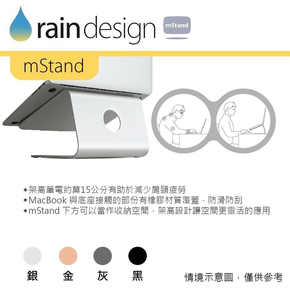 rain designmStandmStand架高筆電約莫15公分有助於減少肩頸疲勞MacBook 與底座接觸的部份有橡膠材質覆蓋,防滑防刮mStand 下方可以當作收納空間,架高設計讓空間更靈活的應用銀金灰黑情境示意圖,僅供參考