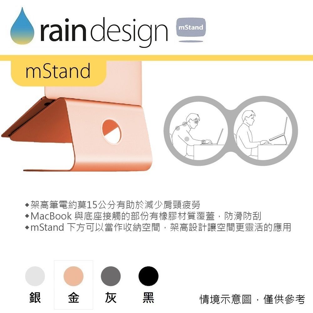 rain designmStandmStand架高筆電約莫15公分有助於減少肩頸疲勞MacBook 與底座接觸的部份有橡膠材質覆蓋,防滑防刮mStand 下方可以當作收納空間,架高設計讓空間更靈活的應用銀金灰黑情境示意圖,僅供參考