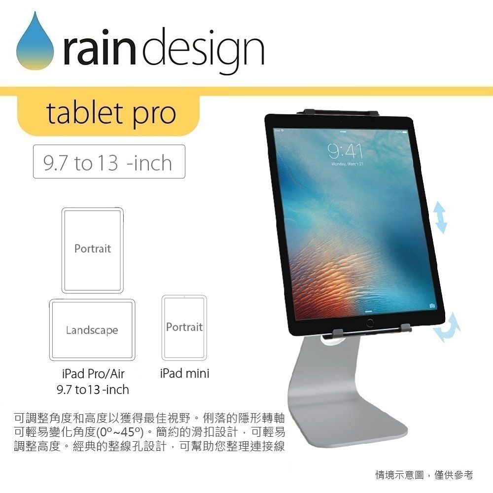 rain designtablet pro9.7 to 13 inch9:41Monday  21PortraitLandscapePortraitiPad Pro/AiriPad mini9.7 to 13-inch可調整角度和高度以獲得最佳視野。俐落的隱形轉軸可輕易變化角度(0~450)。簡約的滑扣設計,可輕易調整高度。經典的整線孔設計,可幫助您整理連接線情境示意圖,僅供參考