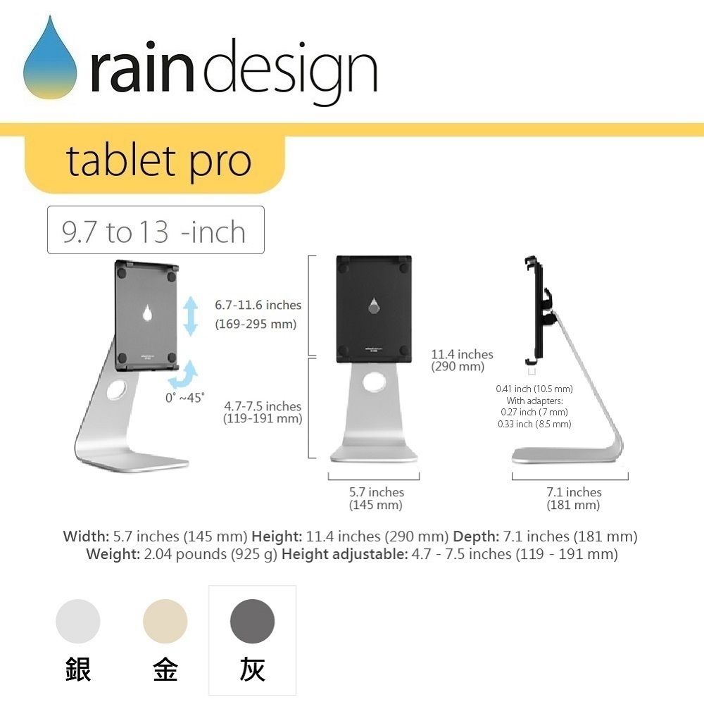 rain designtablet pro9.7 to 13inch 6.711.6 inches(169295 mm)4.7-7.5 inches(119-191 mm)11.4 inches(290 mm) inch (10.5 mm)With adapters:0.27 inch (7 mm)0.33 inch (8.5 mm)5.7 inches(145 mm)7.1 inches(181 mm)Width: 5.7 inches (145 mm) Height: 11.4 inches (290 mm) Depth: 7.1 inches (181 mm)Weight: 2.04 pounds (925 g) Height adjustable: 4.7 - 7.5 inches (119 - 191 mm)銀金灰