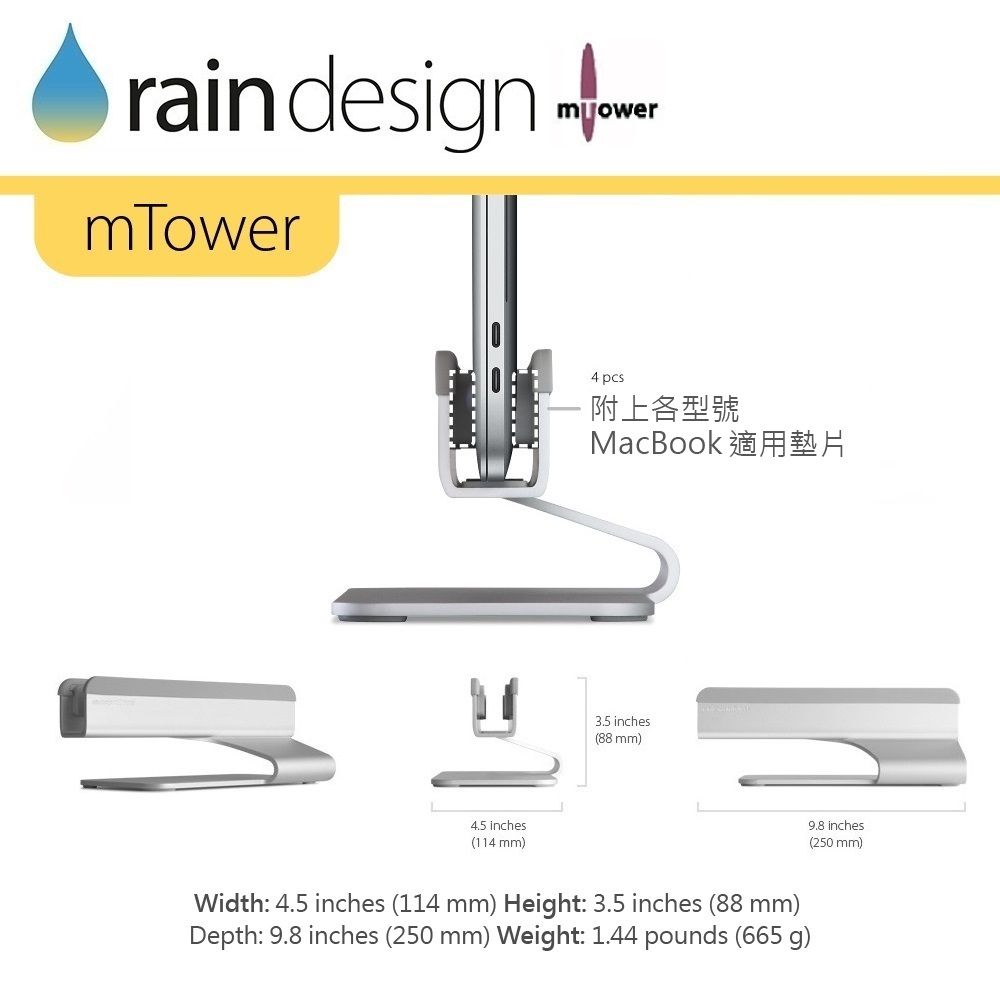 rain designmowermTower inches(114 mm)4 pcs附上各型號MacBook 適用墊片3.5 inches(88 mm)Width: 4.5 inches (114 mm) Height: 3.5 inches (88 mm)Depth: 9.8 inches (250 mm) Weight: 1.44 pounds (665 g)9.8 inches(250 mm)