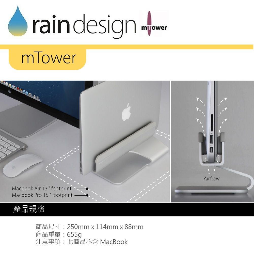 rain designmTowerMacbook Air 13 footprintMacbook Pro 15 footprint產品規格R250mm x 114mm x 88mm商品重量:655g注意事項:此商品不含 MacBookmowerAirflow