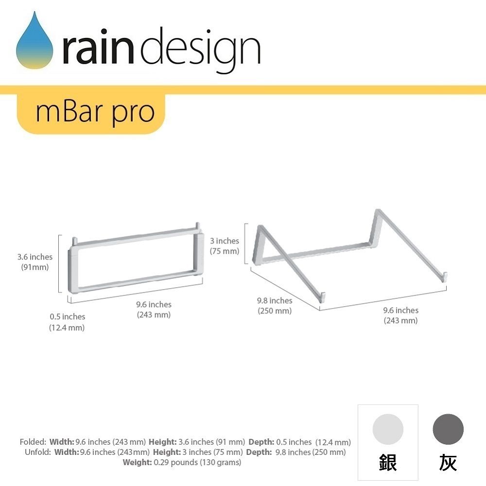 raindesignmBar pro3.6 inches(91mm)9.6 inches0.5 inches(12.4 mm)(243 mm)3 inches(75 mm)9.8 inches(250 mm)9.6 inches(243 mm)Folded: Width: 9.6 inches (243 mm) Height: 3.6 inches (91 mm) Depth: 0.5 inches (12.4 mm)Unfold: Width:9.6 inches (243mm) Height: 3 inches (75 mm) Depth: 9.8 inches (250 mm)Weight: 0.29 pounds (130 grams)銀 灰