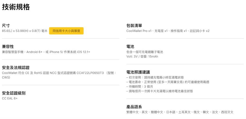 技術規格尺寸包裝清單85.6(L)  53.98(H)  0.8(T) 毫米 同信用卡大小與厚度CoolWallet Pro x1、充電座x1、操作指南x1、註記詞小卡 x2兼容性兼容智慧型手機: Android 6+或iPhone5/作業系統 iOS 12.1+安全及法規認證CoolWallet 符合 CE 及RoHS認證 NCC型式認證號碼 CCAF22LP0650T3 (型號:)安全認證級別CC EAL 6+電池包含一個可充電鋰離子電池Volt: 3V/容量:15mAh電池照護建議初次使用:請持續充電兩小時至滿電狀態-電池壽命:正常使用(至多一天兩筆交易)約可連續使用兩週-待機時間:3個月-請每個月一次將卡片充滿電以維持電池最佳狀態產品語系繁體中文、英文、簡體中文、日本語、土耳其文、俄文、韓文、法文、西班牙文